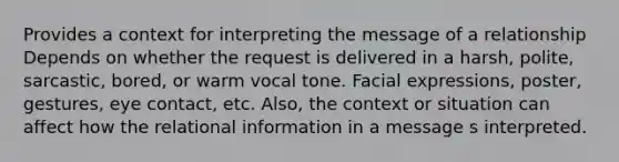 Provides a context for interpreting the message of a relationship Depends on whether the request is delivered in a harsh, polite, sarcastic, bored, or warm vocal tone. Facial expressions, poster, gestures, eye contact, etc. Also, the context or situation can affect how the relational information in a message s interpreted.