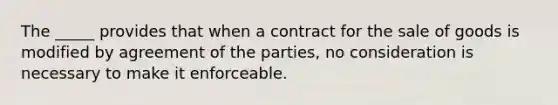 The _____ provides that when a contract for the sale of goods is modified by agreement of the parties, no consideration is necessary to make it enforceable.