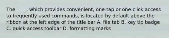 The ____, which provides convenient, one-tap or one-click access to frequently used commands, is located by default above the ribbon at the left edge of the title bar A. file tab B. key tip badge C. quick access toolbar D. formatting marks