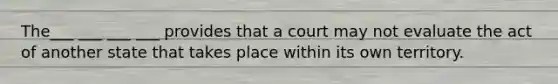 The___ ___ ___ ___ provides that a court may not evaluate the act of another state that takes place within its own territory.