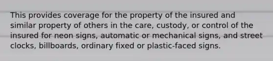 This provides coverage for the property of the insured and similar property of others in the care, custody, or control of the insured for neon signs, automatic or mechanical signs, and street clocks, billboards, ordinary fixed or plastic-faced signs.