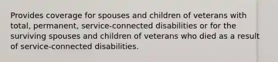 Provides coverage for spouses and children of veterans with total, permanent, service-connected disabilities or for the surviving spouses and children of veterans who died as a result of service-connected disabilities.