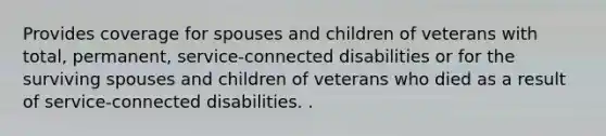 Provides coverage for spouses and children of veterans with total, permanent, service-connected disabilities or for the surviving spouses and children of veterans who died as a result of service-connected disabilities. .