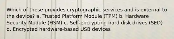 Which of these provides cryptographic services and is external to the device? a. Trusted Platform Module (TPM) b. Hardware Security Module (HSM) c. Self-encrypting hard disk drives (SED) d. Encrypted hardware-based USB devices