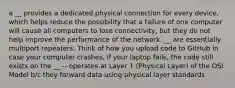 a __ provides a dedicated physical connection for every device, which helps reduce the possibility that a failure of one computer will cause all computers to lose connectivity, but they do not help improve the performance of the network. __ are essentially multiport repeaters. Think of how you upload code to GitHub in case your computer crashes, if your laptop fails, the code still exists on the __ -- operates at Layer 1 (Physical Layer) of the OSI Model b/c they forward data using physical layer standards