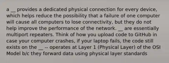 a __ provides a dedicated physical connection for every device, which helps reduce the possibility that a failure of one computer will cause all computers to lose connectivity, but they do not help improve the performance of the network. __ are essentially multiport repeaters. Think of how you upload code to GitHub in case your computer crashes, if your laptop fails, the code still exists on the __ -- operates at Layer 1 (Physical Layer) of the OSI Model b/c they forward data using physical layer standards