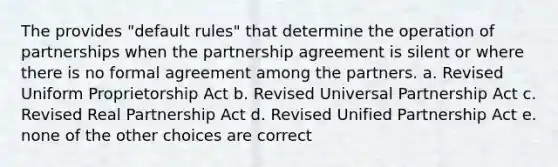 The provides "default rules" that determine the operation of partnerships when the partnership agreement is silent or where there is no formal agreement among the partners. a. Revised Uniform Proprietorship Act b. Revised Universal Partnership Act c. Revised Real Partnership Act d. Revised Unified Partnership Act e. none of the other choices are correct