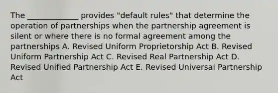 The _____________ provides "default rules" that determine the operation of partnerships when the partnership agreement is silent or where there is no formal agreement among the partnerships A. Revised Uniform Proprietorship Act B. Revised Uniform Partnership Act C. Revised Real Partnership Act D. Revised Unified Partnership Act E. Revised Universal Partnership Act