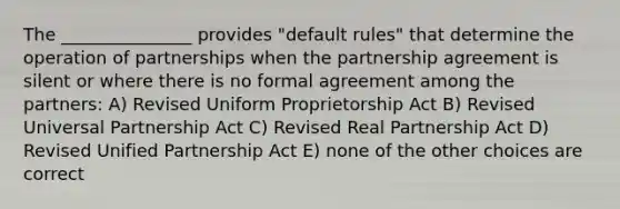 The _______________ provides "default rules" that determine the operation of partnerships when the partnership agreement is silent or where there is no formal agreement among the partners: A) Revised Uniform Proprietorship Act B) Revised Universal Partnership Act C) Revised Real Partnership Act D) Revised Unified Partnership Act E) none of the other choices are correct