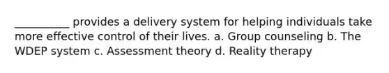 __________ provides a delivery system for helping individuals take more effective control of their lives. a. G​roup counseling b. ​The WDEP system c. A​ssessment theory d. R​eality therapy