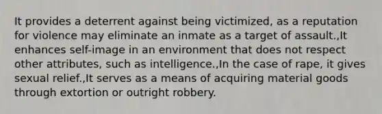 It provides a deterrent against being victimized, as a reputation for violence may eliminate an inmate as a target of assault.,It enhances self-image in an environment that does not respect other attributes, such as intelligence.,In the case of rape, it gives sexual relief.,It serves as a means of acquiring material goods through extortion or outright robbery.