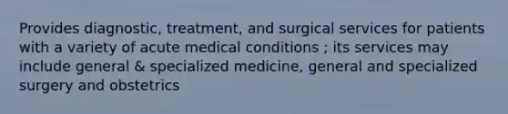 Provides diagnostic, treatment, and surgical services for patients with a variety of acute medical conditions ; its services may include general & specialized medicine, general and specialized surgery and obstetrics