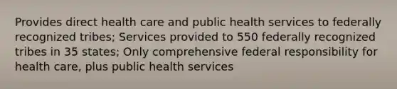 Provides direct health care and public health services to federally recognized tribes; Services provided to 550 federally recognized tribes in 35 states; Only comprehensive federal responsibility for health care, plus public health services