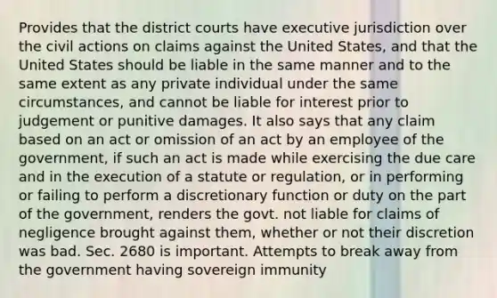 Provides that the district courts have executive jurisdiction over the civil actions on claims against the United States, and that the United States should be liable in the same manner and to the same extent as any private individual under the same circumstances, and cannot be liable for interest prior to judgement or punitive damages. It also says that any claim based on an act or omission of an act by an employee of the government, if such an act is made while exercising the due care and in the execution of a statute or regulation, or in performing or failing to perform a discretionary function or duty on the part of the government, renders the govt. not liable for claims of negligence brought against them, whether or not their discretion was bad. Sec. 2680 is important. Attempts to break away from the government having sovereign immunity