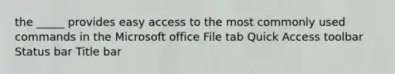 the _____ provides easy access to the most commonly used commands in the Microsoft office File tab Quick Access toolbar Status bar Title bar