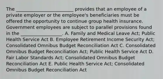 The​ _________________________ provides that an employee of a private employer or the​ employee's beneficiaries must be offered the opportunity to continue group health insurance. Government employees are subject to parallel provisions found in the​ __________________. A. Family and Medical Leave​ Act; Public Health Service Act B. Employee Retirement Income Security​ Act; Consolidated Omnibus Budget Reconciliation Act C. Consolidated Omnibus Budget Reconciliation​ Act; Public Health Service Act D. Fair Labor Standards​ Act; Consolidated Omnibus Budget Reconciliation Act E. Public Health Service​ Act; Consolidated Omnibus Budget Reconciliation Act