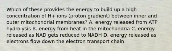 Which of these provides the energy to build up a high concentration of H+ ions (proton gradient) between inner and outer mitochondrial membranes? A. energy released from ATP hydrolysis B. energy from heat in the mitochondria C. energy released as NAD gets reduced to NADH D. energy released as electrons flow down the electron transport chain