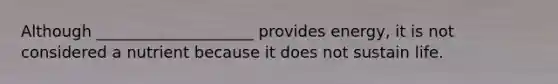 ​Although ____________________ provides energy, it is not considered a nutrient because it does not sustain life.