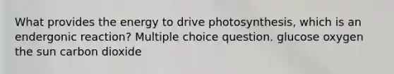 What provides the energy to drive photosynthesis, which is an endergonic reaction? Multiple choice question. glucose oxygen the sun carbon dioxide