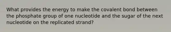 What provides the energy to make the covalent bond between the phosphate group of one nucleotide and the sugar of the next nucleotide on the replicated strand?