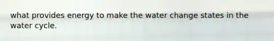 what provides energy to make the water change states in the water cycle.