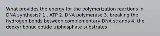 What provides the energy for the polymerization reactions in DNA synthesis? 1 . ATP 2. DNA polymerase 3. breaking the hydrogen bonds between complementary DNA strands 4. the deoxyribonucleotide triphosphate substrates