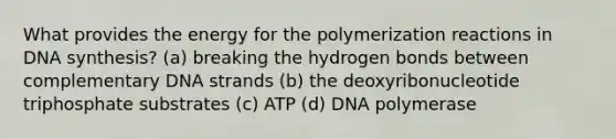 What provides the energy for the polymerization reactions in DNA synthesis? (a) breaking the hydrogen bonds between complementary DNA strands (b) the deoxyribonucleotide triphosphate substrates (c) ATP (d) DNA polymerase