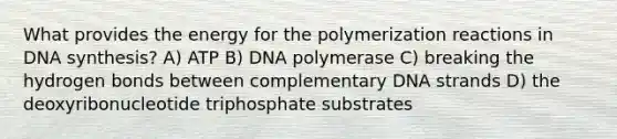 What provides the energy for the polymerization reactions in DNA synthesis? A) ATP B) DNA polymerase C) breaking the hydrogen bonds between complementary DNA strands D) the deoxyribonucleotide triphosphate substrates