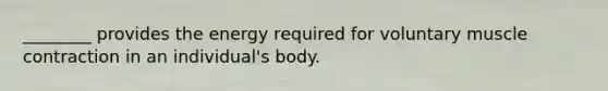 ________ provides the energy required for voluntary muscle contraction in an individual's body.
