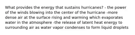 What provides the energy that sustains hurricanes? - the power of the winds blowing into the center of the hurricane -more dense air at the surface rising and warming which evaporates water in the atmosphere -the release of latent heat energy to surrounding air as water vapor condenses to form liquid droplets