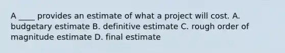 A ____ provides an estimate of what a project will cost. A. budgetary estimate B. definitive estimate C. rough order of magnitude estimate D. final estimate