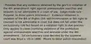 · Provides that any evidence obtained by the gov't in violation of the 4th amendment right against unreasonable searches and seizures is not admissible in a court of law · Judge-made rule · Purpose: to deter police misconduct · Evidence obtained in violation of the Bill of Rights (5th self-incrimination or 6th right to counsel) is not admissible in court but does not fall under the exclusionary rule but based on a violation right to due process · Only applies in cases involving violations of the prohibition against unreasonable searches and seizures under the 4th amendment · 1st exclusionary case decided by the supreme court was Boyd v. US in 1886 · Meant to deter police misconduct