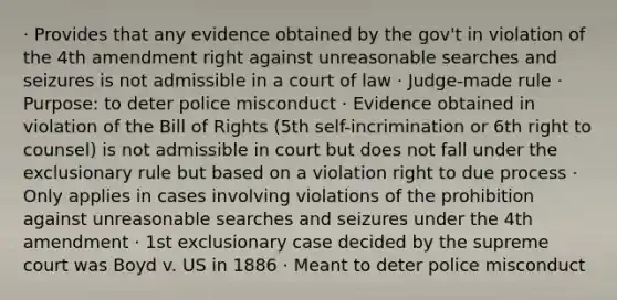 · Provides that any evidence obtained by the gov't in violation of the 4th amendment right against unreasonable searches and seizures is not admissible in a court of law · Judge-made rule · Purpose: to deter police misconduct · Evidence obtained in violation of the Bill of Rights (5th self-incrimination or 6th right to counsel) is not admissible in court but does not fall under the exclusionary rule but based on a violation right to due process · Only applies in cases involving violations of the prohibition against unreasonable searches and seizures under the 4th amendment · 1st exclusionary case decided by the supreme court was Boyd v. US in 1886 · Meant to deter police misconduct