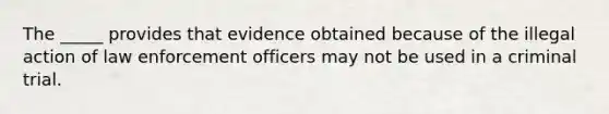 The _____ provides that evidence obtained because of the illegal action of law enforcement officers may not be used in a criminal trial.