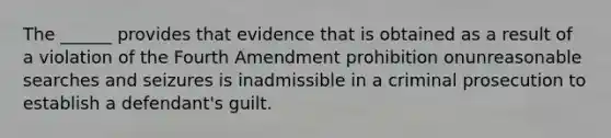 The ______ provides that evidence that is obtained as a result of a violation of the Fourth Amendment prohibition onunreasonable searches and seizures is inadmissible in a criminal prosecution to establish a defendant's guilt.