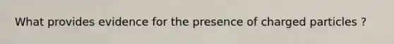 What provides evidence for the presence of charged particles ?