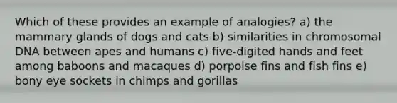 Which of these provides an example of analogies? a) the mammary glands of dogs and cats b) similarities in chromosomal DNA between apes and humans c) five-digited hands and feet among baboons and macaques d) porpoise fins and fish fins e) bony eye sockets in chimps and gorillas