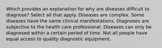 Which provides an explanation for why are diseases difficult to diagnose? Select all that apply. Diseases are complex. Some diseases have the same clinical manifestations. Diagnoses are subjective to the health care professional. Diseases can only be diagnosed within a certain period of time. Not all people have equal access to quality diagnostic equipment.