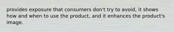 provides exposure that consumers don't try to avoid, it shows how and when to use the product, and it enhances the product's image.