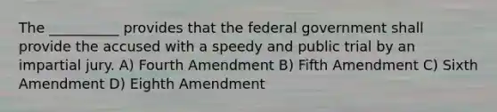 The __________ provides that the federal government shall provide the accused with a speedy and public trial by an impartial jury. A) Fourth Amendment B) Fifth Amendment C) Sixth Amendment D) Eighth Amendment