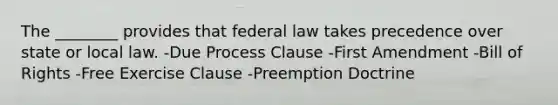 The ________ provides that federal law takes precedence over state or local law. -Due Process Clause -First Amendment -Bill of Rights -Free Exercise Clause -Preemption Doctrine