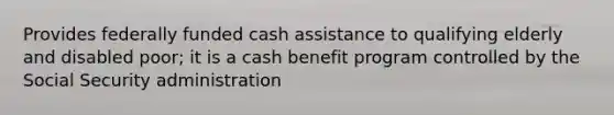 Provides federally funded cash assistance to qualifying elderly and disabled poor; it is a cash benefit program controlled by the Social Security administration