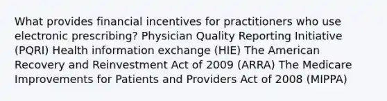 What provides financial incentives for practitioners who use electronic prescribing? Physician Quality Reporting Initiative (PQRI) Health information exchange (HIE) The American Recovery and Reinvestment Act of 2009 (ARRA) The Medicare Improvements for Patients and Providers Act of 2008 (MIPPA)