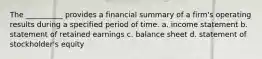 The __________ provides a financial summary of a firm's operating results during a specified period of time. a. income statement b. statement of retained earnings c. balance sheet d. statement of stockholder's equity