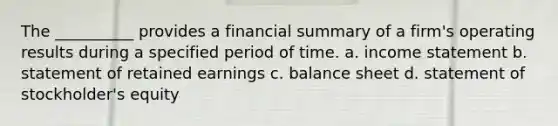 The __________ provides a financial summary of a firm's operating results during a specified period of time. a. income statement b. statement of retained earnings c. balance sheet d. statement of stockholder's equity