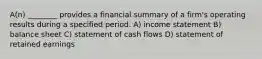 A(n) ________ provides a financial summary of a firm's operating results during a specified period. A) income statement B) balance sheet C) statement of cash flows D) statement of retained earnings