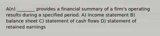 A(n) ________ provides a financial summary of a firm's operating results during a specified period. A) income statement B) balance sheet C) statement of cash flows D) statement of retained earnings