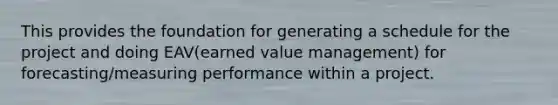 This provides the foundation for generating a schedule for the project and doing EAV(earned value management) for forecasting/measuring performance within a project.