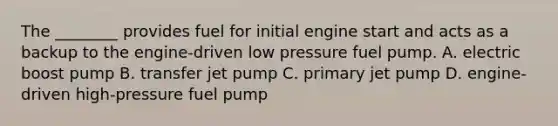 The ________ provides fuel for initial engine start and acts as a backup to the engine-driven low pressure fuel pump. A. electric boost pump B. transfer jet pump C. primary jet pump D. engine-driven high-pressure fuel pump