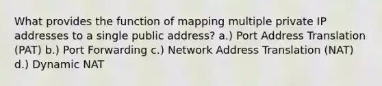 What provides the function of mapping multiple private IP addresses to a single public address? a.) Port Address Translation (PAT) b.) Port Forwarding c.) Network Address Translation (NAT) d.) Dynamic NAT